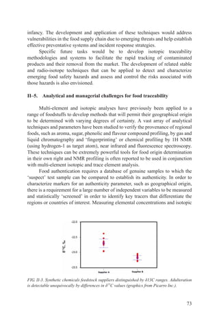 infancy. The development and application of these techniques would address
vulnerabilities in the food supply chain due to emerging threats and help establish
effective preventative systems and incident response strategies.
      Specific future tasks would be to develop isotopic traceability
methodologies and systems to facilitate the rapid tracking of contaminated
products and their removal from the market. The development of related stable
and radio-isotope techniques that can be applied to detect and characterize
emerging food safety hazards and assess and control the risks associated with
those hazards is also envisioned.

II–5. Analytical and managerial challenges for food traceability

      Multi-element and isotopic analyses have previously been applied to a
range of foodstuffs to develop methods that will permit their geographical origin
to be determined with varying degrees of certainty. A vast array of analytical
techniques and parameters have been studied to verify the provenance of regional
foods, such as aroma, sugar, phenolic and flavour compound profiling, by gas and
liquid chromatography and ‘fingerprinting’ or chemical profiling by 1H NMR
(using hydrogen-1 as target atom), near infrared and fluorescence spectroscopy.
These techniques can be extremely powerful tools for food origin determination
in their own right and NMR profiling is often reported to be used in conjunction
with multi-element isotopic and trace element analysis.
      Food authentication requires a database of genuine samples to which the
‘suspect’ test sample can be compared to establish its authenticity. In order to
characterize markers for an authenticity parameter, such as geographical origin,
there is a requirement for a large number of independent variables to be measured
and statistically ‘screened’ in order to identify key tracers that differentiate the
regions or countries of interest. Measuring elemental concentrations and isotopic




FIG. II-3. Synthetic chemicals feedstock suppliers distinguished by δ13C ranges. Adulteration
is detectable unequivocally by differences in δ13C values (graphics from Picarro Inc.).



                                                                                          73
 