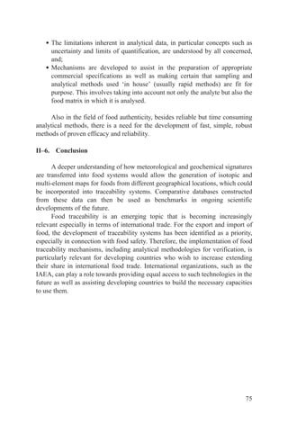 • The limitations inherent in analytical data, in particular concepts such as
     uncertainty and limits of quantification, are understood by all concerned,
     and;
   • Mechanisms are developed to assist in the preparation of appropriate
     commercial specifications as well as making certain that sampling and
     analytical methods used ‘in house’ (usually rapid methods) are fit for
     purpose. This involves taking into account not only the analyte but also the
     food matrix in which it is analysed.

     Also in the field of food authenticity, besides reliable but time consuming
analytical methods, there is a need for the development of fast, simple, robust
methods of proven efficacy and reliability.

II–6. Conclusion

      A deeper understanding of how meteorological and geochemical signatures
are transferred into food systems would allow the generation of isotopic and
multi-element maps for foods from different geographical locations, which could
be incorporated into traceability systems. Comparative databases constructed
from these data can then be used as benchmarks in ongoing scientific
developments of the future.
      Food traceability is an emerging topic that is becoming increasingly
relevant especially in terms of international trade. For the export and import of
food, the development of traceability systems has been identified as a priority,
especially in connection with food safety. Therefore, the implementation of food
traceability mechanisms, including analytical methodologies for verification, is
particularly relevant for developing countries who wish to increase extending
their share in international food trade. International organizations, such as the
IAEA, can play a role towards providing equal access to such technologies in the
future as well as assisting developing countries to build the necessary capacities
to use them.




                                                                               75
 