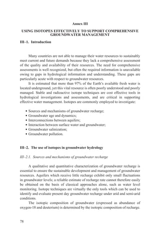 Annex III
 USING ISOTOPES EFFECTIVELY TO SUPPORT COMPREHENSIVE
              GROUNDWATER MANAGEMENT
III–1. Introduction


      Many countries are not able to manage their water resources to sustainably
meet current and future demands because they lack a comprehensive assessment
of the quality and availability of their resources. The need for comprehensive
assessments is well recognized, but often the required information is unavailable
owing to gaps in hydrological information and understanding. These gaps are
particularly acute with respect to groundwater resources.
      It is estimated that more than 97% of the Earth’s available fresh water is
located underground, yet this vital resource is often poorly understood and poorly
managed. Stable and radioactive isotope techniques are cost effective tools in
hydrological investigations and assessments, and are critical in supporting
effective water management. Isotopes are commonly employed to investigate:

     •   Sources and mechanisms of groundwater recharge;
     •   Groundwater age and dynamics;
     •   Interconnections between aquifers;
     •   Interaction between surface water and groundwater;
     •   Groundwater salinization;
     •   Groundwater pollution.


III–2. The use of isotopes in groundwater hydrology

III–2.1. Sources and mechanisms of groundwater recharge

      A qualitative and quantitative characterization of groundwater recharge is
essential to ensure the sustainable development and management of groundwater
resources. Aquifers which receive little recharge exhibit only small fluctuations
in groundwater levels; a reliable estimate of recharge rate cannot therefore easily
be obtained on the basis of classical approaches alone, such as water level
monitoring. Isotope techniques are virtually the only tools which can be used to
identify and evaluate present day groundwater recharge under arid and semi-arid
conditions.
      The isotopic composition of groundwater (expressed as abundance of
oxygen-18 and deuterium) is determined by the isotopic composition of recharge.


78
 