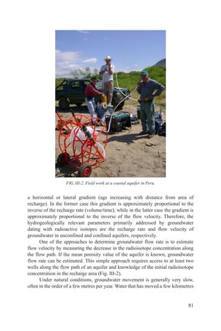 FIG. III-2. Field work at a coastal aquifer in Peru.


a horizontal or lateral gradient (age increasing with distance from area of
recharge). In the former case this gradient is approximately proportional to the
inverse of the recharge rate (volume/time), while in the latter case the gradient is
approximately proportional to the inverse of the flow velocity. Therefore, the
hydrogeologically relevant parameters primarily addressed by groundwater
dating with radioactive isotopes are the recharge rate and flow velocity of
groundwater in unconfined and confined aquifers, respectively.
      One of the approaches to determine groundwater flow rate is to estimate
flow velocity by measuring the decrease in the radioisotope concentration along
the flow path. If the mean porosity value of the aquifer is known, groundwater
flow rate can be estimated. This simple approach requires access to at least two
wells along the flow path of an aquifer and knowledge of the initial radioisotope
concentration in the recharge area (Fig. III-2).
      Under natural conditions, groundwater movement is generally very slow,
often in the order of a few metres per year. Water that has moved a few kilometres


                                                                                 81
 