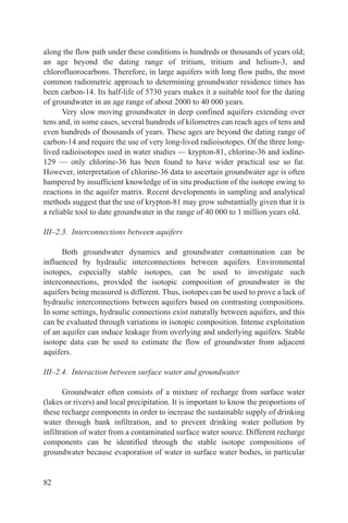along the flow path under these conditions is hundreds or thousands of years old;
an age beyond the dating range of tritium, tritium and helium-3, and
chlorofluorocarbons. Therefore, in large aquifers with long flow paths, the most
common radiometric approach to determining groundwater residence times has
been carbon-14. Its half-life of 5730 years makes it a suitable tool for the dating
of groundwater in an age range of about 2000 to 40 000 years.
       Very slow moving groundwater in deep confined aquifers extending over
tens and, in some cases, several hundreds of kilometres can reach ages of tens and
even hundreds of thousands of years. These ages are beyond the dating range of
carbon-14 and require the use of very long-lived radioisotopes. Of the three long-
lived radioisotopes used in water studies — krypton-81, chlorine-36 and iodine-
129 — only chlorine-36 has been found to have wider practical use so far.
However, interpretation of chlorine-36 data to ascertain groundwater age is often
hampered by insufficient knowledge of in situ production of the isotope owing to
reactions in the aquifer matrix. Recent developments in sampling and analytical
methods suggest that the use of krypton-81 may grow substantially given that it is
a reliable tool to date groundwater in the range of 40 000 to 1 million years old.

III–2.3. Interconnections between aquifers

      Both groundwater dynamics and groundwater contamination can be
influenced by hydraulic interconnections between aquifers. Environmental
isotopes, especially stable isotopes, can be used to investigate such
interconnections, provided the isotopic composition of groundwater in the
aquifers being measured is different. Thus, isotopes can be used to prove a lack of
hydraulic interconnections between aquifers based on contrasting compositions.
In some settings, hydraulic connections exist naturally between aquifers, and this
can be evaluated through variations in isotopic composition. Intense exploitation
of an aquifer can induce leakage from overlying and underlying aquifers. Stable
isotope data can be used to estimate the flow of groundwater from adjacent
aquifers.

III–2.4. Interaction between surface water and groundwater

       Groundwater often consists of a mixture of recharge from surface water
(lakes or rivers) and local precipitation. It is important to know the proportions of
these recharge components in order to increase the sustainable supply of drinking
water through bank infiltration, and to prevent drinking water pollution by
infiltration of water from a contaminated surface water source. Different recharge
components can be identified through the stable isotope compositions of
groundwater because evaporation of water in surface water bodies, in particular


82
 