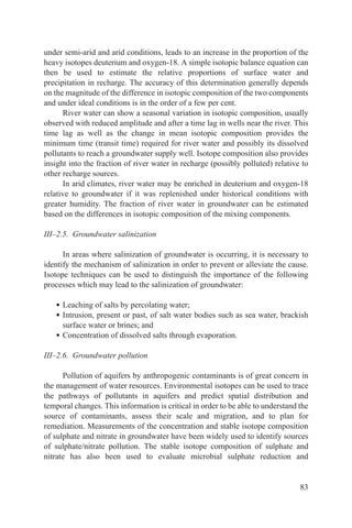 under semi-arid and arid conditions, leads to an increase in the proportion of the
heavy isotopes deuterium and oxygen-18. A simple isotopic balance equation can
then be used to estimate the relative proportions of surface water and
precipitation in recharge. The accuracy of this determination generally depends
on the magnitude of the difference in isotopic composition of the two components
and under ideal conditions is in the order of a few per cent.
      River water can show a seasonal variation in isotopic composition, usually
observed with reduced amplitude and after a time lag in wells near the river. This
time lag as well as the change in mean isotopic composition provides the
minimum time (transit time) required for river water and possibly its dissolved
pollutants to reach a groundwater supply well. Isotope composition also provides
insight into the fraction of river water in recharge (possibly polluted) relative to
other recharge sources.
      In arid climates, river water may be enriched in deuterium and oxygen-18
relative to groundwater if it was replenished under historical conditions with
greater humidity. The fraction of river water in groundwater can be estimated
based on the differences in isotopic composition of the mixing components.

III–2.5. Groundwater salinization

      In areas where salinization of groundwater is occurring, it is necessary to
identify the mechanism of salinization in order to prevent or alleviate the cause.
Isotope techniques can be used to distinguish the importance of the following
processes which may lead to the salinization of groundwater:

   • Leaching of salts by percolating water;
   • Intrusion, present or past, of salt water bodies such as sea water, brackish
     surface water or brines; and
   • Concentration of dissolved salts through evaporation.

III–2.6. Groundwater pollution

      Pollution of aquifers by anthropogenic contaminants is of great concern in
the management of water resources. Environmental isotopes can be used to trace
the pathways of pollutants in aquifers and predict spatial distribution and
temporal changes. This information is critical in order to be able to understand the
source of contaminants, assess their scale and migration, and to plan for
remediation. Measurements of the concentration and stable isotope composition
of sulphate and nitrate in groundwater have been widely used to identify sources
of sulphate/nitrate pollution. The stable isotope composition of sulphate and
nitrate has also been used to evaluate microbial sulphate reduction and


                                                                                 83
 