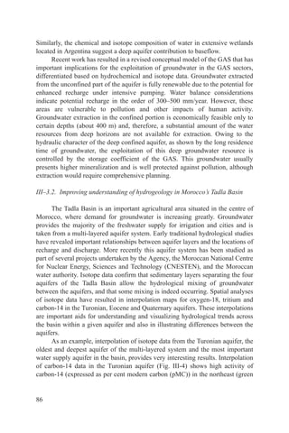 Similarly, the chemical and isotope composition of water in extensive wetlands
located in Argentina suggest a deep aquifer contribution to baseflow.
      Recent work has resulted in a revised conceptual model of the GAS that has
important implications for the exploitation of groundwater in the GAS sectors,
differentiated based on hydrochemical and isotope data. Groundwater extracted
from the unconfined part of the aquifer is fully renewable due to the potential for
enhanced recharge under intensive pumping. Water balance considerations
indicate potential recharge in the order of 300–500 mm/year. However, these
areas are vulnerable to pollution and other impacts of human activity.
Groundwater extraction in the confined portion is economically feasible only to
certain depths (about 400 m) and, therefore, a substantial amount of the water
resources from deep horizons are not available for extraction. Owing to the
hydraulic character of the deep confined aquifer, as shown by the long residence
time of groundwater, the exploitation of this deep groundwater resource is
controlled by the storage coefficient of the GAS. This groundwater usually
presents higher mineralization and is well protected against pollution, although
extraction would require comprehensive planning.

III–3.2. Improving understanding of hydrogeology in Morocco’s Tadla Basin

      The Tadla Basin is an important agricultural area situated in the centre of
Morocco, where demand for groundwater is increasing greatly. Groundwater
provides the majority of the freshwater supply for irrigation and cities and is
taken from a multi-layered aquifer system. Early traditional hydrological studies
have revealed important relationships between aquifer layers and the locations of
recharge and discharge. More recently this aquifer system has been studied as
part of several projects undertaken by the Agency, the Moroccan National Centre
for Nuclear Energy, Sciences and Technology (CNESTEN), and the Moroccan
water authority. Isotope data confirm that sedimentary layers separating the four
aquifers of the Tadla Basin allow the hydrological mixing of groundwater
between the aquifers, and that some mixing is indeed occurring. Spatial analyses
of isotope data have resulted in interpolation maps for oxygen-18, tritium and
carbon-14 in the Turonian, Eocene and Quaternary aquifers. These interpolations
are important aids for understanding and visualizing hydrological trends across
the basin within a given aquifer and also in illustrating differences between the
aquifers.
      As an example, interpolation of isotope data from the Turonian aquifer, the
oldest and deepest aquifer of the multi-layered system and the most important
water supply aquifer in the basin, provides very interesting results. Interpolation
of carbon-14 data in the Turonian aquifer (Fig. III-4) shows high activity of
carbon-14 (expressed as per cent modern carbon (pMC)) in the northeast (green


86
 