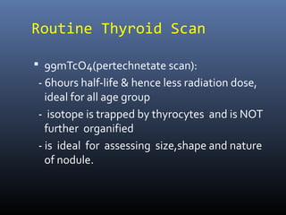 Routine Thyroid Scan
 99mTcO4(pertechnetate scan):
- 6hours half-life & hence less radiation dose,
ideal for all age group
- isotope is trapped by thyrocytes and is NOT
further organified
- is ideal for assessing size,shape and nature
of nodule.
 