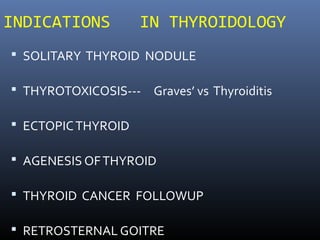 INDICATIONS IN THYROIDOLOGY
 SOLITARY THYROID NODULE
 THYROTOXICOSIS--- Graves’ vs Thyroiditis
 ECTOPICTHYROID
 AGENESIS OFTHYROID
 THYROID CANCER FOLLOWUP
 RETROSTERNAL GOITRE
 