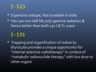 I-123
 Expensive isotope, Not available in India
 Has 100 min half life,only gamma radiation &
hence better than both 131-I &Tc scans
 Trapping and organification of iodine by
thyrocyte provides a unique opportunity for
“internal selective radiotherapy” in context of
“metabolic radionuclide therapy” with low dose to
other organs
I-131
 
