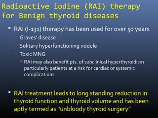 Radioactive iodine (RAI) therapy
for Benign thyroid diseases
 RAI (I-131) therapy has been used for over 50 years
 Graves’ disease
 Solitary hyperfunctioning nodule
 Toxic MNG
 RAI may also benefit pts. of subclinical hyperthyroidism
particularly patients at a risk for cardiac or systemic
complications
 RAI treatment leads to long standing reduction in
thyroid function and thyroid volume and has been
aptly termed as “unbloody thyroid surgery”
 