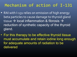 Mechanism of action of I-131
• RAI with I-131 relies on emission of high energy
beta particles to cause damage to thyroid gland
tissue  local inflammation & fibrosis 
reduction of synthetic capacity of the thyroid
gland.
• For this therapy to be effective thyroid tissue must
accumulate and retain iodine long enough for
adequate amounts of radiation to be delivered
 