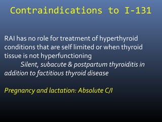 Contraindications to I-131
RAI has no role for treatment of hyperthyroid
conditions that are self limited or when thyroid
tissue is not hyperfunctioning
Silent, subacute & postpartum thyroiditis in
addition to factitious thyroid disease
Pregnancy and lactation: Absolute C/I
 