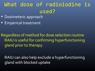 What dose of radioiodine is
used?
• Dosimeteric approach
• Emperical treatment
Regardless of method for dose selection routine
RAIU is useful for confirming hyperfunctioning
gland prior to therapy.
RAIU can also help exclude a hyperfunctioning
gland with blocked uptake
 
