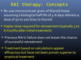 RAI therapy: Concepts
• 80-200 microcurie per gram of thyroid tissue
assuming a biological half life of 4-6 days delivers a
dose of 50 to 100 Gray to thyroid
• Higher dose required for retreatment (typically 3 to
6 months after initial treatment)
• Previous RAI tr failure does not lessen the chance of
successful retreatment
• Treatment based on calculations appear efficacious
but have not been proven superior to empirical
treatment
 