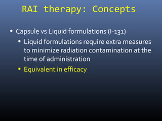RAI therapy: Concepts
• Capsule vs Liquid formulations (I-131)
• Liquid formulations require extra measures
to minimize radiation contamination at the
time of administration
• Equivalent in efficacy
 