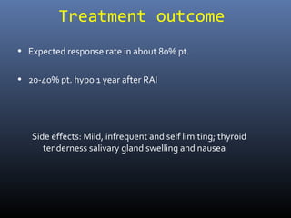 Treatment outcome
• Expected response rate in about 80% pt.
• 20-40% pt. hypo 1 year after RAI
Side effects: Mild, infrequent and self limiting; thyroid
tenderness salivary gland swelling and nausea
 