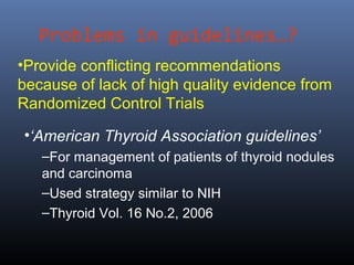 Problems in guidelines…?
•Provide conflicting recommendations
because of lack of high quality evidence from
Randomized Control Trials
•‘American Thyroid Association guidelines’
–For management of patients of thyroid nodules
and carcinoma
–Used strategy similar to NIH
–Thyroid Vol. 16 No.2, 2006
 
