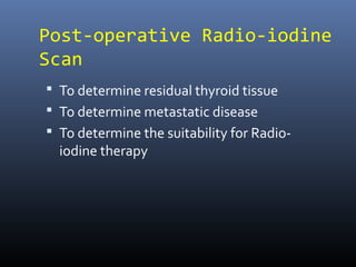 Post-operative Radio-iodine
Scan
 To determine residual thyroid tissue
 To determine metastatic disease
 To determine the suitability for Radio-
iodine therapy
 