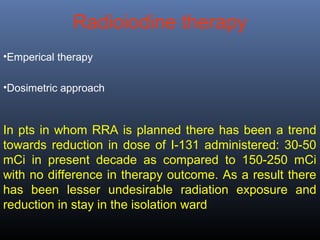 Radioiodine therapy
•Emperical therapy
•Dosimetric approach
In pts in whom RRA is planned there has been a trend
towards reduction in dose of I-131 administered: 30-50
mCi in present decade as compared to 150-250 mCi
with no difference in therapy outcome. As a result there
has been lesser undesirable radiation exposure and
reduction in stay in the isolation ward
 