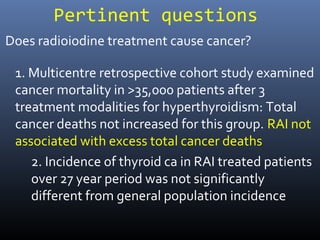 Pertinent questions
1. Multicentre retrospective cohort study examined
cancer mortality in >35,000 patients after 3
treatment modalities for hyperthyroidism: Total
cancer deaths not increased for this group. RAI not
associated with excess total cancer deaths
2. Incidence of thyroid ca in RAI treated patients
over 27 year period was not significantly
different from general population incidence
Does radioiodine treatment cause cancer?
 