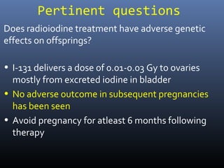 Pertinent questions
• I-131 delivers a dose of 0.01-0.03 Gy to ovaries
mostly from excreted iodine in bladder
• No adverse outcome in subsequent pregnancies
has been seen
• Avoid pregnancy for atleast 6 months following
therapy
Does radioiodine treatment have adverse genetic
effects on offsprings?
 