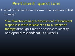 Pertinent questions
• What is the best time to assess the response of RAI
therapy?
•For thyrotoxicosis pts: Assessment of treatment
response is more reliable at 12 to 14 weeks of
therapy although it may be possible to identify
non-optimal responder at 6 to 8 weeks
 
