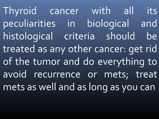 Thyroid cancer with all its
peculiarities in biological and
histological criteria should be
treated as any other cancer: get rid
of the tumor and do everything to
avoid recurrence or mets; treat
mets as well and as long as you can
 