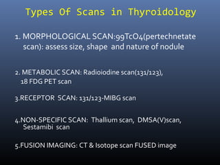 Types Of Scans in Thyroidology
1. MORPHOLOGICAL SCAN:99TcO4(pertechnetate
scan): assess size, shape and nature of nodule
2. METABOLIC SCAN: Radioiodine scan(131/123),
18 FDG PET scan
3.RECEPTOR SCAN: 131/123-MIBG scan
4.NON-SPECIFIC SCAN: Thallium scan, DMSA(V)scan,
Sestamibi scan
5.FUSION IMAGING: CT & Isotope scan FUSED image
 
