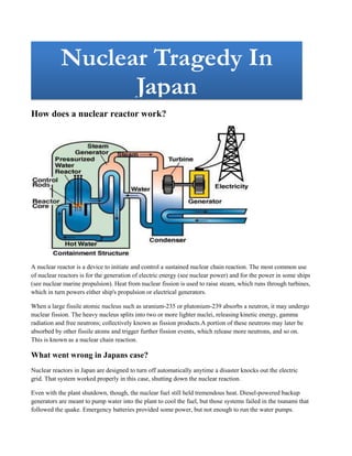 Nuclear Tragedy In JapanNuclear Tragedy In Japan                                                       <br />How does a nuclear reactor work?<br />A nuclear reactor is a device to initiate and control a sustained nuclear chain reaction. The most common use of nuclear reactors is for the generation of electric energy (see nuclear power) and for the power in some ships (see nuclear marine propulsion). Heat from nuclear fission is used to raise steam, which runs through turbines, which in turn powers either ship's propulsion or electrical generators. <br />When a large fissile atomic nucleus such as uranium-235 or plutonium-239 absorbs a neutron, it may undergo nuclear fission. The heavy nucleus splits into two or more lighter nuclei, releasing kinetic energy, gamma radiation and free neutrons; collectively known as fission products. A portion of these neutrons may later be absorbed by other fissile atoms and trigger further fission events, which release more neutrons, and so on. This is known as a nuclear chain reaction.<br />What went wrong in Japans case?<br />Nuclear reactors in Japan are designed to turn off automatically anytime a disaster knocks out the electric grid. That system worked properly in this case, shutting down the nuclear reaction.<br />Even with the plant shutdown, though, the nuclear fuel still held tremendous heat. Diesel-powered backup generators are meant to pump water into the plant to cool the fuel, but those systems failed in the tsunami that followed the quake. Emergency batteries provided some power, but not enough to run the water pumps.<br />What are the different chemical reaction involved in a chemical reactor?<br />A nuclear reactor is a device to initiate and control a sustained nuclear chain reaction. The most common use of nuclear reactors is for the generation of electric energy (see nuclear power) and for the power in some ships (see nuclear marine propulsion). Heat from nuclear fission is used to raise steam, which runs through turbines, which in turn powers either ship's propulsion or electrical generators. <br />When a large fissile atomic nucleus such as uranium-235 or plutonium-239 absorbs a neutron, it may undergo nuclear fission. The heavy nucleus splits into two or more lighter nuclei, releasing kinetic energy, gamma radiation and free neutrons; collectively known as fission products . A portion of these neutrons may later be absorbed by other fissile atoms and trigger further fission events, which release more neutrons, and so on. This is known as a nuclear chain reaction.<br /> Heat generation<br />The reactor core generates heat in a number of ways:<br />The kinetic energy of fission products is converted to thermal energy when these nuclei collide with nearby atoms.Some of the gamma rays produced during fission are absorbed by the reactor, their energy being converted to heat.<br />Heat produced by the radioactive decay of fission products and materials that have been activated by neutron absorption. This decay heat source will remain for some time even after the reactor is shut down.<br />A kilogram of uranium-235 (U-235) converted via nuclear processes releases approximately three million times more energy than a kilogram of coal burned conventionally (7.2 × 1013 joules per kilogram of uranium-235 versus 2.4 × 107 joules per kilogram of coal<br />Harmful effects of radiations on plants<br />Plants do not have to worry much about radiation. Experiments have been conducted that show that radiation is really only a problem when a plant is in the stage of a seed. Still, large amounts of radiation can destroy any material, including plant material.<br />Seeds<br />High doses of radiation can cause seeds to not sprout, grow slowly, lose fertility or develop genetic mutations that can change characteristics of the plant.<br />Dormant vs. Germinated<br />An experiment conducted by the San Antonio Community Hospital found that plants that have already germinated before radiation exposure are less likely to develop defects than plants that are dormant.<br />Molecule Damage<br />All molecules, from water to animal and plant material, can be damaged by radiation, as it disrupts the normal flow of electrons surrounding an atom.<br />Resistance<br />Plants contain chemicals that protect them from most radiation, since they are exposed to a large amount of radiation when basking in sunlight.<br />Harmful effects of radiations in animals<br />Radiation effects everything it touches and the beasts are no different. This article will give the effects of radiation on animals.Radiation is an equal opportunity killer, meaning it will attack any living thing, regardless of species, size, or health status. In people, it unlocks dormant genes, like cancer and ms and is fatal in most cases of  exposure. In animals, it works much the same, drawing out things like feline leukemia. However, animals do not have as many dormant genes as humans and so the radiation finds other ways to cause damage. Here are a few:Size. Radiation exposure, much like in the movies, will cause an animal to double in size or even triple. This takes time though, usually over a few generations. In 2 years, pups of an exposed bitch will be twice the size of a litter who's parent had no history of exposure.<br />Sickness. Radiation sickness hits both animals and humans in the same way, destroying the bodies immune system upon contact and then sinking in to do its damage. Both humans and animals will develop sores, mostly caused by the peeling of the skin and the itching if the area. The skin becomes very fragile and a simple scratch will break it and cause a wound.<br />Hair loss.Another side effect of radiation is the loss of hair or fur. There will be small patches at first but eventually, every hair will fall out as the radiation sinks deeper into the body. Teeth and nails will begin to chip and then fall out, as the skin and gums that holds these things in place weaken so much that they are unable to secure them any longer.<br />Stillborn.The increase of stillborn births in animals exposed to radiation after Nagasaki and Hiroshima shot up nearly 72%. That means out of every 100 births, 72 of them were stillborn. Instances of miscarriage were much the same, rising to a rate of 56%, where it had previously been just 4%. Some species were even put on the endangered list because of this.Deformities.<br />Radiation causes deformities in both human and animals. The most common is in newborns litters and infants, where there were reported cases of too many limbs and actual body parts being on the outside of the animal.  There were also reports of not enough limbs and lack of body parts, such as eyes and lobes of the brain.<br />