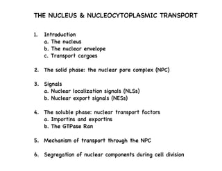 THE NUCLEUS & NUCLEOCYTOPLASMIC TRANSPORT
1. Introduction
a. The nucleus
b. The nuclear envelope
c. Transport cargoes
2. The solid phase: the nuclear pore complex (NPC)
3. Signals
a. Nuclear localization signals (NLSs)
b. Nuclear export signals (NESs)
4. The soluble phase: nuclear transport factors
a. Importins and exportins
b. The GTPase Ran
5. Mechanism of transport through the NPC
6. Segregation of nuclear components during cell division
 