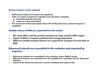 Nuclear transport can be regulated
1. Both protein import and export are regulated.
2. Cells use nuclear transport to regulate many functions, including:
a) transit through the cell cycle
b) response to external stimuli
3. The movement of the transcription factor NF-κB illustrates how nuclear transport is
regulated.
Multiple classes of RNA are exported from the nucleus
1. The same NPCs used for protein transport are also used for RNA export.1. The same NPCs used for protein transport are also used for RNA export.
2. Export of RNA is receptor-mediated and energy-dependent.
3. Different soluble transport factors are required for transport of each class of
RNA.
Ribosomal subunits are assembled in the nucleolus and exported by
exportin 1
1. Ribosomal subunits are assembled in the nucleolus where rRNA is made.
2. Ribosomal proteins are imported from the cytoplasm for assembly into the ribosomal
subunits.
3. Export of the ribosomal subunits is carrier-mediated and requires Ran.
 