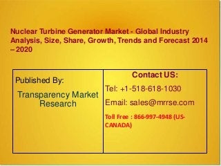 Nuclear Turbine Generator Market - Global Industry
Analysis, Size, Share, Growth, Trends and Forecast 2014
– 2020
Published By:
Transparency Market
Research
Contact US:
Tel: +1-518-618-1030
Email: sales@mrrse.com
Toll Free : 866-997-4948 (US-
CANADA)
 