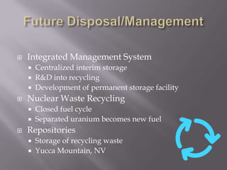 Future Disposal/ManagementIntegrated Management SystemCentralized interim storageR&D into recyclingDevelopment of permanent storage facilityNuclear Waste Recycling	Closed fuel cycleSeparated uranium becomes new fuelRepositoriesStorage of recycling wasteYucca Mountain, NV