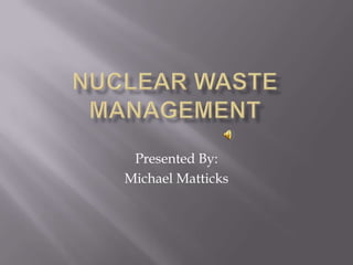 Nuclear Waste Management Presented By: Michael Matticks 