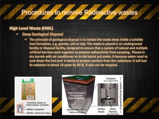 Procedures to remove Radioactive wastes
High Level Waste (HWL)
• Deep Geological Disposal
 The principle of geological disposal is to isolate the waste deep inside a suitable
host formation, e.g. granite, salt or clay. The waste is placed in an underground
facility or disposal facility, designed to ensure that a system of natural and multiple
artificial barriers work together to prevent radioactivity from escaping. Placed in
dry barrels with air conditioner or in the barrel put water. It because water used to
cool down the fuel and it works to protect workers from the radiations. It will lost
its radiation in about 10 years by 90 %. It also can be recycled.
 