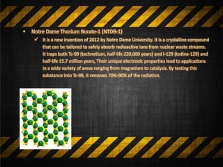 • Notre Dame Thorium Borate-1 (NTDB-1)
 It is a new invention of 2012 by Notre Dame University. It is a crystalline compound
that can be tailored to safely absorb radioactive ions from nuclear waste streams.
It traps both Tc-99 (technetium, half-life 220,000 years) and I-129 (Iodine-129) and
half-life 15.7 million years, Their unique electronic properties lead to applications
in a wide variety of areas ranging from magnetism to catalysis. By testing this
substance into Tc-99, it removes 70%-90% of the radiation.
 