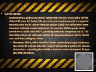 • Sulfide sponge:
– Strontium-90 is a particularly harmful component of nuclear waste with a half-life
of about 30 years. But finding Sr2+ ions is like searching for a needle in a haystack:
non-radioactive ions of sodium (Na+) and calcium (Ca2+) are a million times more
numerous, positively charged and around the same size. Sulfide sponge used a
layered metal sulfide called KMS-1 containing potassium, manganese and tin. This
material is a simple ion-exchanger, capable of swapping potassium ions for heavier
ones - and then holding onto them.
• They tested KMS-1, which looks like a brown powder, by packing it into porous
bags similar to tea bags. When they dipped the bag into a sodium-rich solution
of strontium - resembling the conditions in nuclear waste - it removed 99.8 per
cent of the strontium.
 