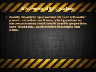 Effectiveness of the procedures
• Generally, disposal is the regular procedure that is used by the nuclear
powered countries these days. However, by finding new fastest and
effective ways to remove the radiations like the sulfide sponge or Notre
Dame Thorium Borate-1 would also helping the radioactive waste
removal.
 