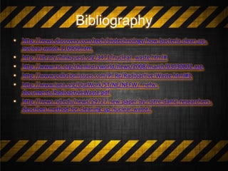 Bibliography
• http://news.discovery.com/tech/biotechnology/how-bacteria-clean-up-
nuclear-waste-110909.htm
• http://library.thinkquest.org/3471/nuclear_waste.html#
• http://www.rsc.org/chemistryworld/news/2008/march/03030802.asp
• http://www.pollutionissues.com/Pl-Re/Radioactive-Waste.html#b
• http://www.iaea.org/OurWork/ST/NE/NEFW/_nefw-
documents/RadioactiveWaste.pdf
• http://news.nd.edu/news/29727-new-paper-by-notre-dame-researchers-
describes-method-for-cleaning-up-nuclear-waste/
 