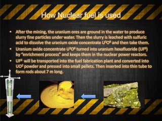 How Nuclear fuel is used
• After the mining, the uranium ores are ground in the water to produce
slurry fine particles under water. Then the slurry is leached with sulfuric
acid to dissolve the uranium oxide concentrate U3O8 and then take them.
• Uranium oxide concentrate U3O8 turned into uranium hexafluoride (UF6)
by “enrichment process” and keeps them in the nuclear power reactors.
• UF6 will be transported into the fuel fabrication plant and converted into
UO2 powder and pressed into small pellets. Then inserted into thin tube to
form rods about 7 m long.
 
