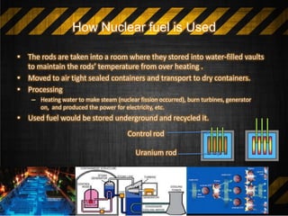 How Nuclear fuel is Used
• The rods are taken into a room where they stored into water-filled vaults
to maintain the rods’ temperature from over heating .
• Moved to air tight sealed containers and transport to dry containers.
• Processing
– Heating water to make steam (nuclear fission occurred), burn turbines, generator
on, and produced the power for electricity, etc.
• Used fuel would be stored underground and recycled it.
Control rod
Uranium rod
 