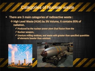 Categories of Nuclear waste
• There are 3 main categories of radioactive waste :
High Level Waste (HLW) by 3% Volume, it contains 95% of
radiation.
 Produced by the nuclear power plant (fuel fission from the
 Nuclear weapon,
 Uranium milling residues, and waste with greater than specified quantities
of elements heavier than uranium.
 