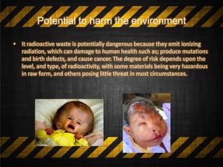 Potential to harm the environment
• It radioactive waste is potentially dangerous because they emit ionizing
radiation, which can damage to human health such as; produce mutations
and birth defects, and cause cancer. The degree of risk depends upon the
level, and type, of radioactivity, with some materials being very hazardous
in raw form, and others posing little threat in most circumstances.
 