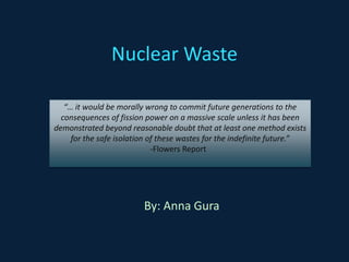 Nuclear Waste “… it would be morally wrong to commit future generations to the consequences of fission power on a massive scale unless it has been demonstrated beyond reasonable doubt that at least one method exists for the safe isolation of these wastes for the indefinite future.” 					     -Flowers Report By: Anna Gura 