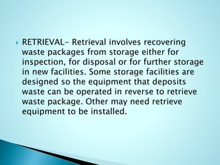  RETRIEVAL- Retrieval involves recovering
waste packages from storage either for
inspection, for disposal or for further storage
in new facilities. Some storage facilities are
designed so the equipment that deposits
waste can be operated in reverse to retrieve
waste package. Other may need retrieve
equipment to be installed.
 