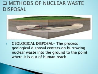  GEOLOGICAL DISPOSAL- The process
geological disposal centers on burrowing
nuclear waste into the ground to the point
where it is out of human reach
 