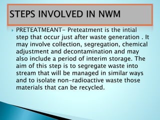  PRETEATMEANT- Preteatment is the intial
step that occur just after waste generation . It
may involve collection, segregation, chemical
adjustment and decontamination and may
also include a period of interim storage. The
aim of this step is to segregate waste into
stream that will be managed in similar ways
and to isolate non-radioactive waste those
materials that can be recycled.
 