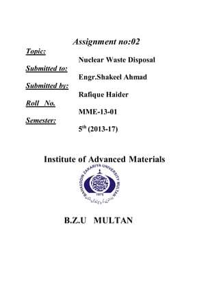 Assignment no:02
Topic:
Nuclear Waste Disposal
Submitted to:
Engr.Shakeel Ahmad
Submitted by:
Rafique Haider
Roll No.
MME-13-01
Semester:
5th
(2013-17)
Institute of Advanced Materials
B.Z.U MULTAN
 