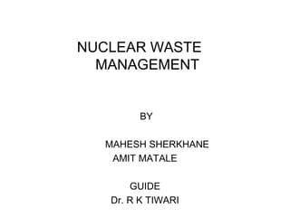 NUCLEAR WASTE
MANAGEMENT

BY
MAHESH SHERKHANE
AMIT MATALE
GUIDE
Dr. R K TIWARI

 
