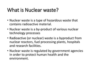 What is Nuclear waste?
• Nuclear waste is a type of hazardous waste that
contains radioactive material.
• Nuclear waste is a by-product of various nuclear
technology processes
• Radioactive (or nuclear) waste is a byproduct from
nuclear reactors, fuel processing plants, hospitals
and research facilities.
• Nuclear waste is regulated by government agencies
in order to protect human health and the
environment.
 