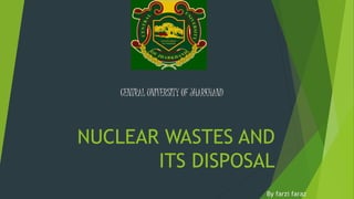 NUCLEAR WASTES AND
ITS DISPOSAL
CENTRAL UNIVERSITY OF JHARKHAND
By farzi faraz
 