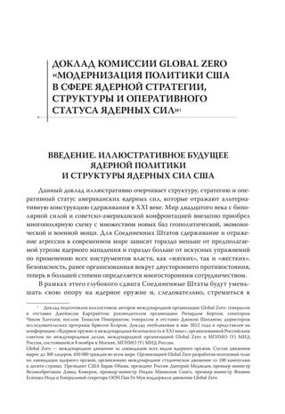 ДОКЛАД КОМИССИИ GLOBAL ZERO
           МОДЕРНИЗАЦИЯ ПОЛИТИКИ США
           В СФЕРЕ ЯДЕРНОЙ СТРАТЕГИИ,
           СТРУКТУРЫ И ОПЕРАТИВНОГО
           СТАТУСА ЯДЕРНЫХ СИЛ1



         ВВЕДЕНИЕ. ИЛЛЮСТРАТИВНОЕ БУДУЩЕЕ
                 ЯДЕРНОЙ ПОЛИТИКИ
            И СТРУКТУРЫ ЯДЕРНЫХ СИЛ США
    Данный доклад иллюстративно очерчивает структуру, стратегию и опе-
ративный статус американских ядерных сил, которые отражают альтерна-
тивную конструкцию сдерживания в XXI веке. Мир двадцатого века с бипо-
лярной силой и советско-американской конфронтацией внезапно приобрел
многополярную схему с множеством новых баз геополитической, экономи-
ческой и военной мощи. Для Соединенных Штатов сдерживание и отраже-
ние агрессии в современном мире зависят гораздо меньше от предполагае-
мой угрозы ядерного нападения и гораздо больше от искусных упражнений
по применению всех инструментов власти, как «мягких», так и «жестких».
Безопасность, ранее организованная вокруг двустороннего противостояния,
теперь в большей степени определяется многосторонним сотрудничеством.
    В рамках этого глубокого сдвига Соединенные Штаты будут умень-
шать свою опору на ядерное оружие и, следовательно, стремиться к
     1
        Доклад подготовлен коллективом авторов международной организации Global Zero: генералом
в отставке Джеймсом Картрайтом; руководителем организации Ричардом Бертом; сенатором
Чаком Хагелем; послом Томасом Пикерингом; генералом в отставке Джеком Шиханом; директором
исследовательских программ Брюсом Блэром. Доклад опубликован в мае 2012 года и представлен на
конференции «Ядерное оружие и международная безопасность в XXI веке», организованной Российским
советом по международным делам, международной организацией Global Zero и МГИМО (У) МИД
России, состоявшейся 8 ноября в Москве, МГИМО (У) МИД России.
Global Zero — международное движение за ликвидацию всех видов ядерного оружия. Состав движения
вырос до 300 лидеров, 450 000 граждан во всем мире. Организацией Global Zero разработан поэтапный план
по ликвидации ядерного оружия, организовано международное студенческое движение со 100 кампусами
в десяти странах. Президент США Барак Обама, президент России Дмитрий Медведев, премьер-министр
Великобритании Дэвид Кэмерон, премьер-министр Индии Манмохан Сингх, премьер-министр Японии
Есихико Нода и Генеральный секретарь ООН Пан Ги Мун поддержали движение Global Zero.
 