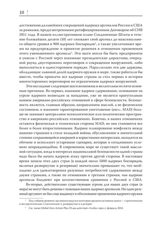 10

достижению дальнейших сокращений ядерных арсеналов России и США
за рамками, предусмотренными ратифицированным Договором об СНВ
2011 года. В нашем иллюстративном плане Соединенные Штаты в тече-
ние ближайших десяти (10) лет снижают свой арсенал до максимально-
го общего уровня в 900 ядерных боезарядов2 , а также увеличивают вре-
мя на предупреждение и принятие решения в отношении применения
этого уменьшенного арсенала3. Эти шаги могли бы быть предприняты
в унисон с Россией через взаимные президентские директивы, очеред-
ной раунд двусторонних переговоров о сокращении вооружений, либо
выполняться в одностороннем порядке. Параллельно эти две державы,
обладающие львиной долей ядерного оружия в мире, также работали бы
вместе, чтобы привлечь все ядерные страны за стол первых в истории
многосторонних переговоров по ограничению ядерных вооружений.
    Эти наглядные следующие шаги возможны и желательны по пяти основ-
ным причинам. Во-первых, взаимное ядерное сдерживание, основанное на
угрозе ядерного возмездия за нападение, уже не является краеугольным
камнем американо-российских отношений в сфере безопасности. Безопас-
ность является, главным образом, направлением мыслей, а не физическим
состоянием, и взаимное гарантированное уничтожение (англ.: MAD) боль-
ше не занимает центральное психологическое или политическое простран-
ство в американо-российских отношениях. Конечно, в наших отношениях
остаются физическая и техническая стороны MAD, но они становятся все
более и более второстепенными. Ядерное планирование конфликта между
нашими странами в стиле холодной войны, обусловленное в значительной
степени сохраняющейся инерцией и корыстными интересами, находится на
обочине и использует устаревшие сценарии, которые в сегодняшних усло-
виях неправдоподобны. В современном мире не существует такой мысли-
мой ситуации, когда в интересах национальной безопасности одной страны
надо было бы начать ядерную атаку против другой стороны. В настоящее
время запасы этих двух стран (в каждой около 5000 ядерных боезарядов,
включая развернутые и резервные) значительно превышают то, что необ-
ходимо для удовлетворения разумных потребностей сдерживания между
двумя странами, а также по отношению к третьим странам, чьи ядерные
арсеналы бледнеют при количественном сравнении с Россией и США.
    Во-вторых, действительно существующие угрозы для наших двух стран (и
мира) не могут быть решены с помощью наших ядерных арсеналов. Ни один разу-
мный аргумент не был еще выдвинут в обоснование применения ядерного оружия
     2
        Под «общим уровнем» мы имеем в виду все категории оружия в активном запасе — стратегические
и нестратегические («тактические»), развернутые и в резерве.
     3
         См. также Global Zero Action Plan (План действий «Глобал зеро»), февраль 2010.
 